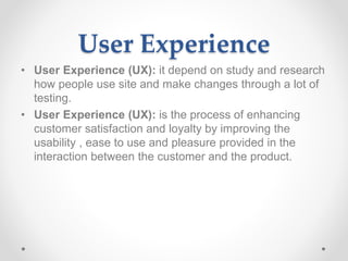 User Experience
• User Experience (UX): it depend on study and research
how people use site and make changes through a lot of
testing.
• User Experience (UX): is the process of enhancing
customer satisfaction and loyalty by improving the
usability , ease to use and pleasure provided in the
interaction between the customer and the product.
 