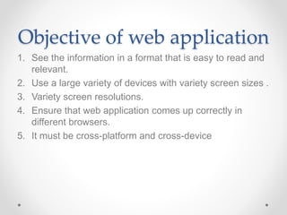 Objective of web application
1. See the information in a format that is easy to read and
relevant.
2. Use a large variety of devices with variety screen sizes .
3. Variety screen resolutions.
4. Ensure that web application comes up correctly in
different browsers.
5. It must be cross-platform and cross-device
 