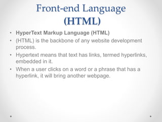 Front-end Language
(HTML)
• HyperText Markup Language (HTML)
• (HTML) is the backbone of any website development
process.
• Hypertext means that text has links, termed hyperlinks,
embedded in it.
• When a user clicks on a word or a phrase that has a
hyperlink, it will bring another webpage.
 
