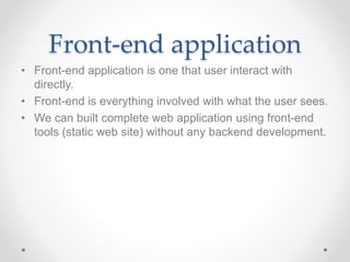 Front-end application
• Front-end application is one that user interact with
directly.
• Front-end is everything involved with what the user sees.
• We can built complete web application using front-end
tools (static web site) without any backend development.
 