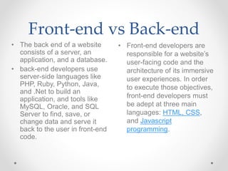 Front-end vs Back-end
• Front-end developers are
responsible for a website’s
user-facing code and the
architecture of its immersive
user experiences. In order
to execute those objectives,
front-end developers must
be adept at three main
languages: HTML, CSS,
and Javascript
programming.
• The back end of a website
consists of a server, an
application, and a database.
• back-end developers use
server-side languages like
PHP, Ruby, Python, Java,
and .Net to build an
application, and tools like
MySQL, Oracle, and SQL
Server to find, save, or
change data and serve it
back to the user in front-end
code.
 
