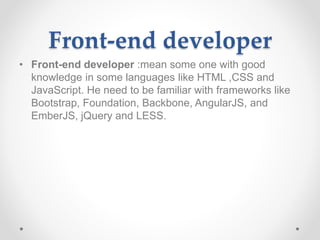 Front-end developer
• Front-end developer :mean some one with good
knowledge in some languages like HTML ,CSS and
JavaScript. He need to be familiar with frameworks like
Bootstrap, Foundation, Backbone, AngularJS, and
EmberJS, jQuery and LESS.
 