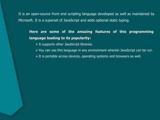 It is an open-source front end scripting language developed as well as maintained by
Microsoft. It is a superset of JavaScript and adds optional static typing.
Here are some of the amazing features of this programming
language leading to its popularity:
It supports other JavaScript libraries.
You can use this language in any environment wherein JavaScript can be run.
It is portable across devices, operating systems and browsers as well.
 