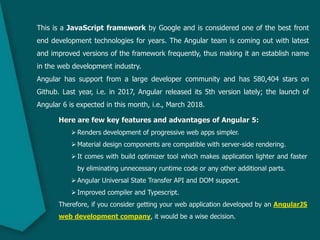 This is a JavaScript framework by Google and is considered one of the best front
end development technologies for years. The Angular team is coming out with latest
and improved versions of the framework frequently, thus making it an establish name
in the web development industry.
Angular has support from a large developer community and has 580,404 stars on
Github. Last year, i.e. in 2017, Angular released its 5th version lately; the launch of
Angular 6 is expected in this month, i.e., March 2018.
Here are few key features and advantages of Angular 5:
Renders development of progressive web apps simpler.
Material design components are compatible with server-side rendering.
It comes with build optimizer tool which makes application lighter and faster
by eliminating unnecessary runtime code or any other additional parts.
Angular Universal State Transfer API and DOM support.
Improved compiler and Typescript.
Therefore, if you consider getting your web application developed by an AngularJS
web development company, it would be a wise decision.
 