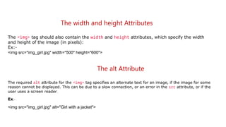 The width and height Attributes
The <img> tag should also contain the width and height attributes, which specify the width
and height of the image (in pixels):
Ex:-
<img src="img_girl.jpg" width="500" height="600">
The alt Attribute
The required alt attribute for the <img> tag specifies an alternate text for an image, if the image for some
reason cannot be displayed. This can be due to a slow connection, or an error in the src attribute, or if the
user uses a screen reader.
Ex:-
<img src="img_girl.jpg" alt="Girl with a jacket">
 