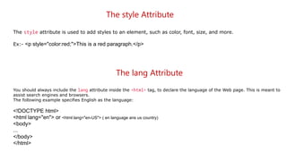 The style Attribute
The style attribute is used to add styles to an element, such as color, font, size, and more.
Ex:- <p style="color:red;">This is a red paragraph.</p>
The lang Attribute
You should always include the lang attribute inside the <html> tag, to declare the language of the Web page. This is meant to
assist search engines and browsers.
The following example specifies English as the language:
<!DOCTYPE html>
<html lang="en"> or <html lang="en-US"> ( en language ans us country)
<body>
...
</body>
</html>
 
