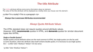 The title Attribute
The title attribute defines some extra information about an element.
The value of the title attribute will be displayed as a tooltip when you mouse over the element:
<p title="I'm a tooltip">This is a paragraph.</p>
•
Always Use Lowercase Attributes-recommended
Always Quote Attribute Values
The HTML standard does not require quotes around attribute values.
However, W3C recommends quotes in HTML, and demands quotes for stricter document
types like XHTML.
Single or Double Quotes?
Double quotes around attribute values are the most common in HTML, but single quotes can also be used.
In some situations, when the attribute value itself contains double quotes, it is necessary to use single quotes:
Ex:- <p title='John "ShotGun" Nelson'> Or vice versa:
<p title="John 'ShotGun' Nelson">
 