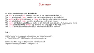 Summary
•All HTML elements can have attributes
•The href attribute of <a> specifies the URL of the page the link goes to
•The src attribute of <img> specifies the path to the image to be displayed
•The width and height attributes of <img> provide size information for images
•The alt attribute of <img> provides an alternate text for an image
•The style attribute is used to add styles to an element, such as color, font, size, and more
•The lang attribute of the <html> tag declares the language of the Web page
•The title attribute defines some extra information about an element
Task:-
1)Add a "tooltip" to the paragraph below with the text "About W3Schools".
<p ="About W3Schools">W3Schools is a web developer's site.</p>
2)Set the size of the image to 250 pixels wide and 400 pixels tall.
<img src="w3schools.jpg" width=“ ---" height=“----">
 