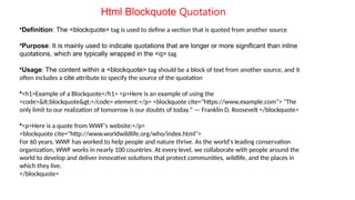 Html Blockquote Quotation
•Definition: The <blockquote> tag is used to define a section that is quoted from another source
•Purpose: It is mainly used to indicate quotations that are longer or more significant than inline
quotations, which are typically wrapped in the <q> tag.
•Usage: The content within a <blockquote> tag should be a block of text from another source, and it
often includes a cite attribute to specify the source of the quotation
•<h1>Example of a Blockquote</h1> <p>Here is an example of using the
<code><blockquote></code> element:</p> <blockquote cite="https://www.example.com"> "The
only limit to our realization of tomorrow is our doubts of today." — Franklin D. Roosevelt </blockquote>
•<p>Here is a quote from WWF's website:</p>
<blockquote cite="http://www.worldwildlife.org/who/index.html">
For 60 years, WWF has worked to help people and nature thrive. As the world's leading conservation
organization, WWF works in nearly 100 countries. At every level, we collaborate with people around the
world to develop and deliver innovative solutions that protect communities, wildlife, and the places in
which they live.
</blockquote>
 