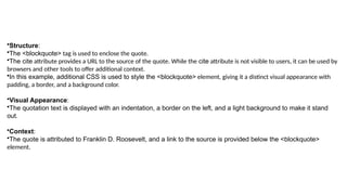 •Structure:
•The <blockquote> tag is used to enclose the quote.
•The cite attribute provides a URL to the source of the quote. While the cite attribute is not visible to users, it can be used by
browsers and other tools to offer additional context.
•In this example, additional CSS is used to style the <blockquote> element, giving it a distinct visual appearance with
padding, a border, and a background color.
•Visual Appearance:
•The quotation text is displayed with an indentation, a border on the left, and a light background to make it stand
out.
•Context:
•The quote is attributed to Franklin D. Roosevelt, and a link to the source is provided below the <blockquote>
element.
 