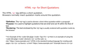 HTML <q> for Short Quotations
The HTML <q> tag defines a short quotation.
Browsers normally insert quotation marks around the quotation.
•Definition: The <q> tag is used to denote a short inline quotation within a paragraph.
•Purpose: It is used to highlight quotations that are brief and can fit within the flow of
text.
•Rendering: The text enclosed by the <q> tag is usually rendered with quotation marks by
the browser.
•<h1>Example of the <code><q></code> Tag</h1> <p>Here is an example of using the
<code><q></code> element:</p> <p>She said, <q
cite="https://www.example.com">HTML is the standard markup language for creating web
pages.</q></p> <p>Source: <a href="https://www.example.com">Example Source</a></p>
 