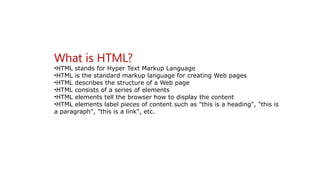 What is HTML?
•HTML stands for Hyper Text Markup Language
•HTML is the standard markup language for creating Web pages
•HTML describes the structure of a Web page
•HTML consists of a series of elements
•HTML elements tell the browser how to display the content
•HTML elements label pieces of content such as "this is a heading", "this is
a paragraph", "this is a link", etc.
 
