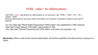 HTML <abbr> for Abbreviations
The HTML <abbr> tag defines an abbreviation or an acronym, like "HTML", "CSS", "Mr.", "Dr.",
"ASAP", "ATM".
Marking abbreviations can give useful information to browsers, translation systems and search-
engines.
<p> The <abbr title="World Health Organization">WHO</abbr> was established in 1948, while the
<abbr title="United Nations">UN</abbr> was founded in 1945.
The <abbr title="Central Processing Unit">CPU</abbr> is the brain of a computer. </p>
title Attribute: When a user hovers over the abbreviation, the full form specified in the title attribute is displayed as a
tooltip.
 