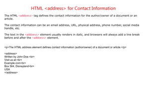 HTML <address> for Contact Information
The HTML <address> tag defines the contact information for the author/owner of a document or an
article.
The contact information can be an email address, URL, physical address, phone number, social media
handle, etc.
The text in the <address> element usually renders in italic, and browsers will always add a line break
before and after the <address> element.
<p>The HTML address element defines contact information (author/owner) of a document or article.</p>
<address>
Written by John Doe.<br>
Visit us at:<br>
Example.com<br>
Box 564, Disneyland<br>
USA
</address>
 
