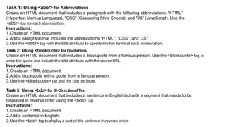 Task 1: Using <abbr> for Abbreviations
Create an HTML document that includes a paragraph with the following abbreviations: "HTML"
(Hypertext Markup Language), "CSS" (Cascading Style Sheets), and "JS" (JavaScript). Use the
<abbr> tag for each abbreviation.
Instructions:
1.Create an HTML document.
2.Add a paragraph that includes the abbreviations "HTML", "CSS", and "JS".
3.Use the <abbr> tag with the title attribute to specify the full forms of each abbreviation.
Task 2: Using <blockquote> for Quotations
Create an HTML document that includes a blockquote from a famous person. Use the <blockquote> tag to
wrap the quote and include the cite attribute with the source URL.
Instructions:
1.Create an HTML document.
2.Add a blockquote with a quote from a famous person.
3.Use the <blockquote> tag and the cite attribute.
Task 3: Using <bdo> for Bi-Directional Text
Create an HTML document that includes a sentence in English but with a segment that needs to be
displayed in reverse order using the <bdo> tag.
Instructions:
1.Create an HTML document.
2.Add a sentence in English.
3.Use the <bdo> tag to display a part of the sentence in reverse order
 