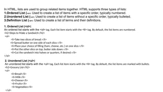 In HTML, lists are used to group related items together. HTML supports three types of lists:
1.Ordered List (<ol>): Used to create a list of items with a specific order, typically numbered.
2.Unordered List (<ul>): Used to create a list of items without a specific order, typically bulleted.
3.Definition List (<dl>): Used to create a list of terms and their definitions.
1. Ordered List (<ol>)
An ordered list starts with the <ol> tag. Each list item starts with the <li> tag. By default, the list items are numbered.
<h2>Steps to Make a Sandwich</h2>
<ol>
<li>Take two slices of bread.</li>
<li>Spread butter on one side of each slice.</li>
<li>Place your choice of filling (ham, cheese, etc.) on one slice.</li>
<li>Put the other slice on top, butter side down.</li>
<li>Cut the sandwich into halves or quarters, if desired.</li>
</ol>
2. Unordered List (<ul>)
An unordered list starts with the <ul> tag. Each list item starts with the <li> tag. By default, the list items are marked with bullets.
<h2>Grocery List</h2>
<ul>
<li>Bread</li>
<li>Milk</li>
<li>Cheese</li>
<li>Fruits</li>
<li>Vegetables</li>
</ul>
 