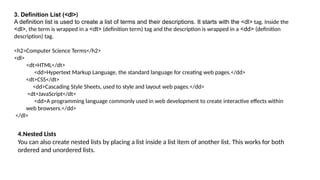 3. Definition List (<dl>)
A definition list is used to create a list of terms and their descriptions. It starts with the <dl> tag. Inside the
<dl>, the term is wrapped in a <dt> (definition term) tag and the description is wrapped in a <dd> (definition
description) tag.
<h2>Computer Science Terms</h2>
<dl>
<dt>HTML</dt>
<dd>Hypertext Markup Language, the standard language for creating web pages.</dd>
<dt>CSS</dt>
<dd>Cascading Style Sheets, used to style and layout web pages.</dd>
<dt>JavaScript</dt>
<dd>A programming language commonly used in web development to create interactive effects within
web browsers.</dd>
</dl>
4.Nested Lists
You can also create nested lists by placing a list inside a list item of another list. This works for both
ordered and unordered lists.
 