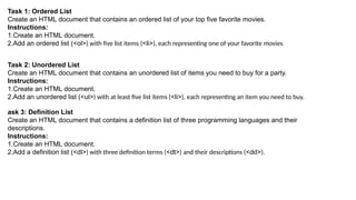 Task 1: Ordered List
Create an HTML document that contains an ordered list of your top five favorite movies.
Instructions:
1.Create an HTML document.
2.Add an ordered list (<ol>) with five list items (<li>), each representing one of your favorite movies.
Task 2: Unordered List
Create an HTML document that contains an unordered list of items you need to buy for a party.
Instructions:
1.Create an HTML document.
2.Add an unordered list (<ul>) with at least five list items (<li>), each representing an item you need to buy.
ask 3: Definition List
Create an HTML document that contains a definition list of three programming languages and their
descriptions.
Instructions:
1.Create an HTML document.
2.Add a definition list (<dl>) with three definition terms (<dt>) and their descriptions (<dd>).
 