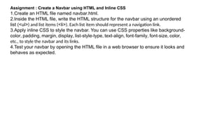 Assignment : Create a Navbar using HTML and Inline CSS
1.Create an HTML file named navbar.html.
2.Inside the HTML file, write the HTML structure for the navbar using an unordered
list (<ul>) and list items (<li>). Each list item should represent a navigation link.
3.Apply inline CSS to style the navbar. You can use CSS properties like background-
color, padding, margin, display, list-style-type, text-align, font-family, font-size, color,
etc., to style the navbar and its links.
4.Test your navbar by opening the HTML file in a web browser to ensure it looks and
behaves as expected.
 