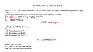 The <!DOCTYPE> Declaration
The <!DOCTYPE> declaration represents the document type, and helps browsers to display web pages
correctly.
It must only appear once, at the top of the page (before any HTML tags).
The <!DOCTYPE> declaration is not case sensitive.
The <!DOCTYPE> declaration for HTML5 is:
Ex:- <!DOCTYPE html>
HTML Headings –
defined with <h1> to <h6> tags.
Ex:-
<h1>This is heading 1</h1>
<h2>This is heading 2</h2>
<h3>This is heading 3</h3>
HTML Paragraphs
defined with <p> tags
Ex:- <p>This is a paragraph.</p>
<p>This is another paragraph.</p>
 