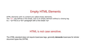 Empty HTML Elements
HTML elements with no content are called empty elements.
The <br> tag defines a line break, and is an empty element without a closing tag
Ex:- <p>This is a <br> paragraph with a line break.</p>
HTML is not case sensitive.
The HTML standard does not require lowercase tags, generally demands lowercase for stricter
document types like XHTML
 