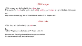 HTML Images
HTML images are defined with the <img> tag.
The source file (src), alternative text (alt), width, and height are provided as attributes:
Ex:-
<img src="w3schools.jpg" alt="W3Schools.com" width="104" height="142">
HTML Links
HTML links are defined with the <a> tag.
Ex:-
<a href="https://www.w3schools.com">This is a link</a>
Attributes are used to give extra information about element
Anchor tag always used with href attribute.
 