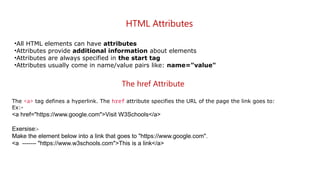 HTML Attributes
•All HTML elements can have attributes
•Attributes provide additional information about elements
•Attributes are always specified in the start tag
•Attributes usually come in name/value pairs like: name="value"
The href Attribute
The <a> tag defines a hyperlink. The href attribute specifies the URL of the page the link goes to:
Ex:-
<a href="https://www.google.com">Visit W3Schools</a>
Exersise:-
Make the element below into a link that goes to "https://www.google.com".
<a ------- "https://www.w3schools.com">This is a link</a>
 