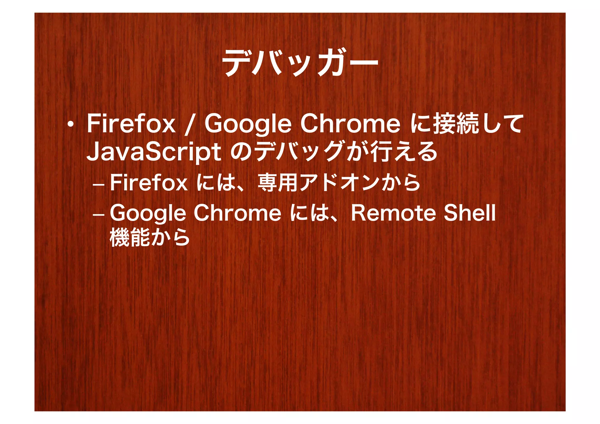 デバッガー
•  Firefox / Google Chrome に接続して
   JavaScript のデバッグが行える
 –  Firefox には、専用アドオンから
 –  Google Chrome には、Remote Shell
    機能から
 