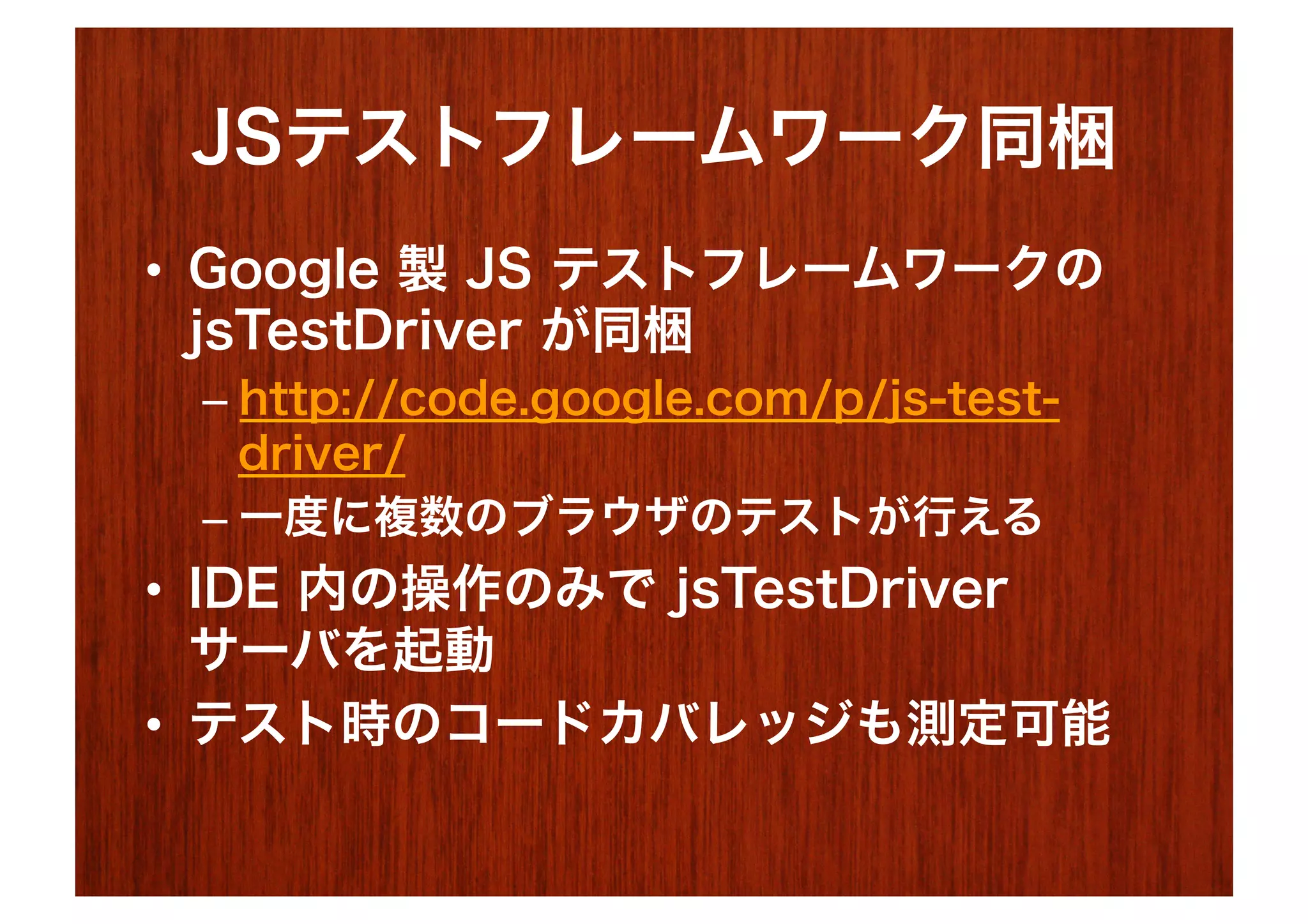 JSテストフレームワーク同梱
•  Google 製 JS テストフレームワークの
   jsTestDriver が同梱
 –  http://code.google.com/p/js-test-
    driver/
 –  一度に複数のブラウザのテストが行える
•  IDE 内の操作のみで jsTestDriver
   サーバを起動
•  テスト時のコードカバレッジも測定可能
 