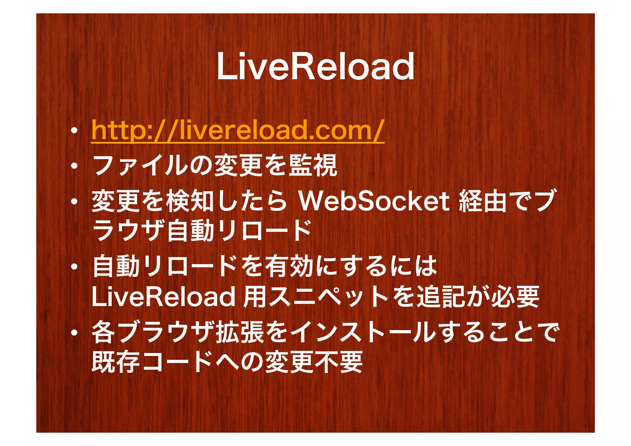 LiveReload
•  http://livereload.com/
•  ファイルの変更を監視
•  変更を検知したら WebSocket 経由でブ
   ラウザ自動リロード
•  自動リロードを有効にするには
   LiveReload 用スニペットを追記が必要
•  各ブラウザ拡張をインストールすることで
   既存コードへの変更不要
 