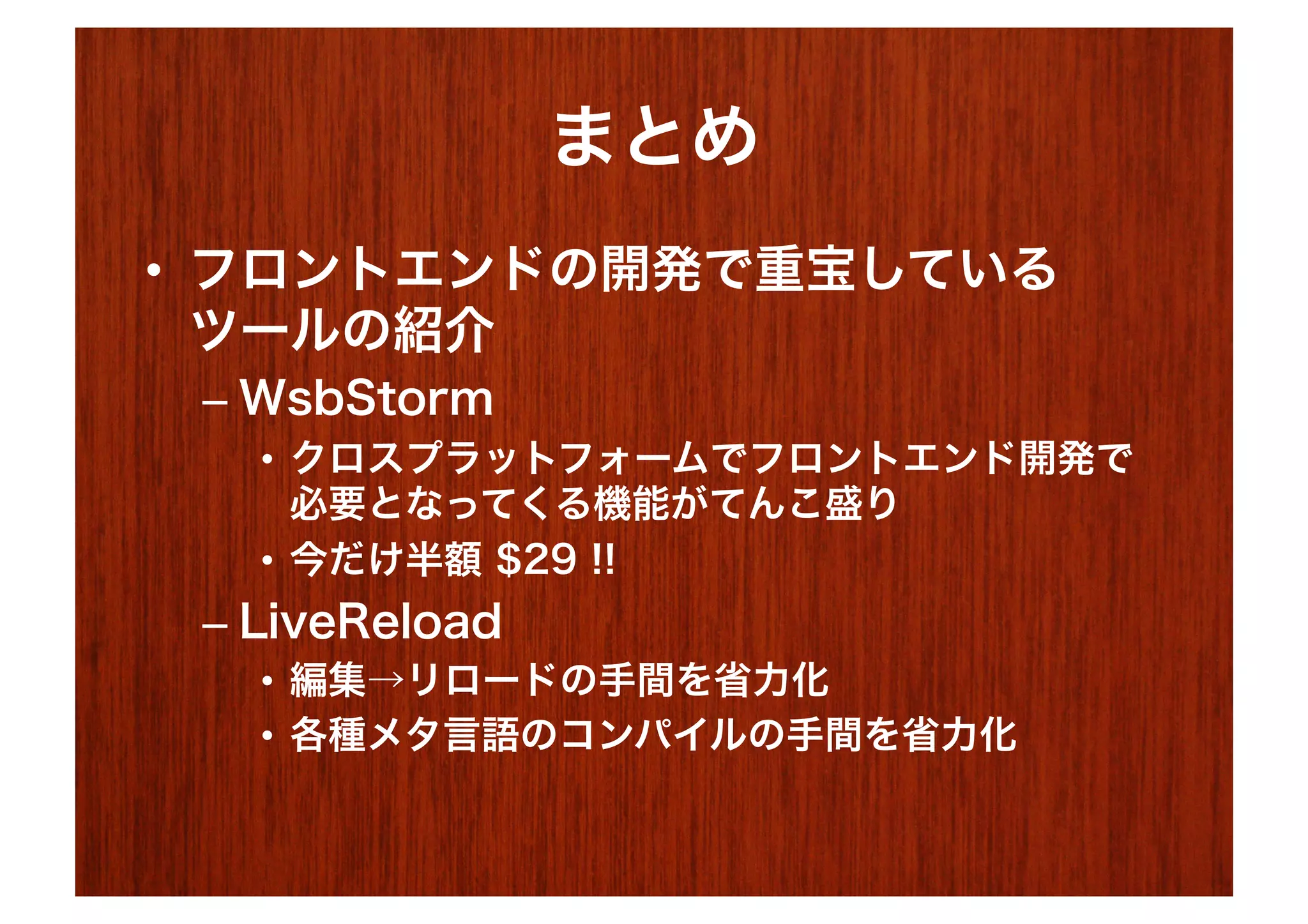 まとめ
•  フロントエンドの開発で重宝している
   ツールの紹介
 –  WsbStorm
   •  クロスプラットフォームでフロントエンド開発で
      必要となってくる機能がてんこ盛り
   •  今だけ半額 $29 !!
 –  LiveReload
   •  編集→リロードの手間を省力化
   •  各種メタ言語のコンパイルの手間を省力化
 