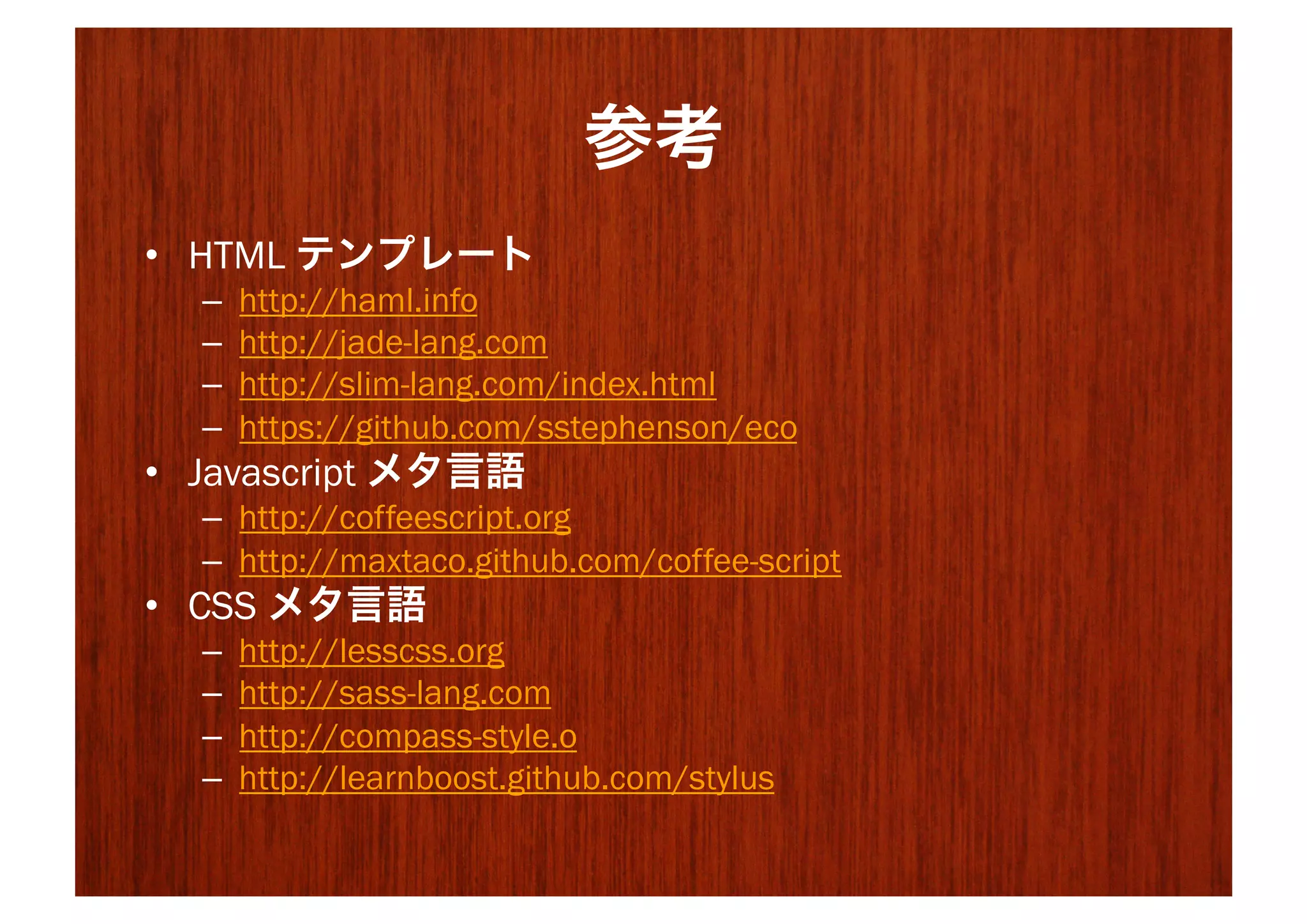 参考
•  HTML テンプレート
  –    http://haml.info
  –    http://jade-lang.com
  –    http://slim-lang.com/index.html
  –    https://github.com/sstephenson/eco
•  Javascript メタ言語
  –  http://coffeescript.org
  –  http://maxtaco.github.com/coffee-script
•  CSS メタ言語
  –    http://lesscss.org
  –    http://sass-lang.com
  –    http://compass-style.o
  –    http://learnboost.github.com/stylus
 