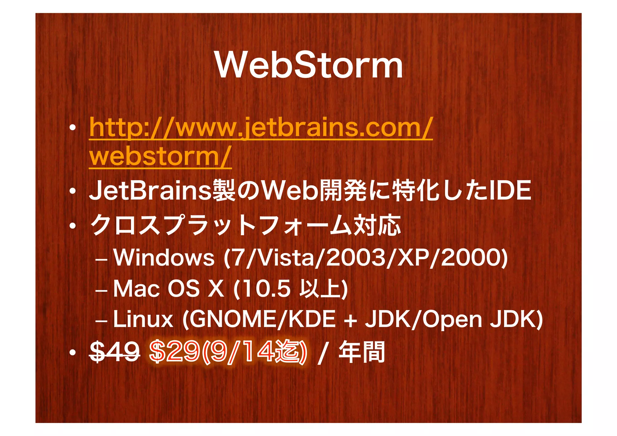 WebStorm
•  http://www.jetbrains.com/
   webstorm/
•  JetBrains製のWeb開発に特化したIDE
•  クロスプラットフォーム対応
  –  Windows (7/Vista/2003/XP/2000)
  –  Mac OS X (10.5 以上)
  –  Linux (GNOME/KDE + JDK/Open JDK)
•  $49             / 年間
 