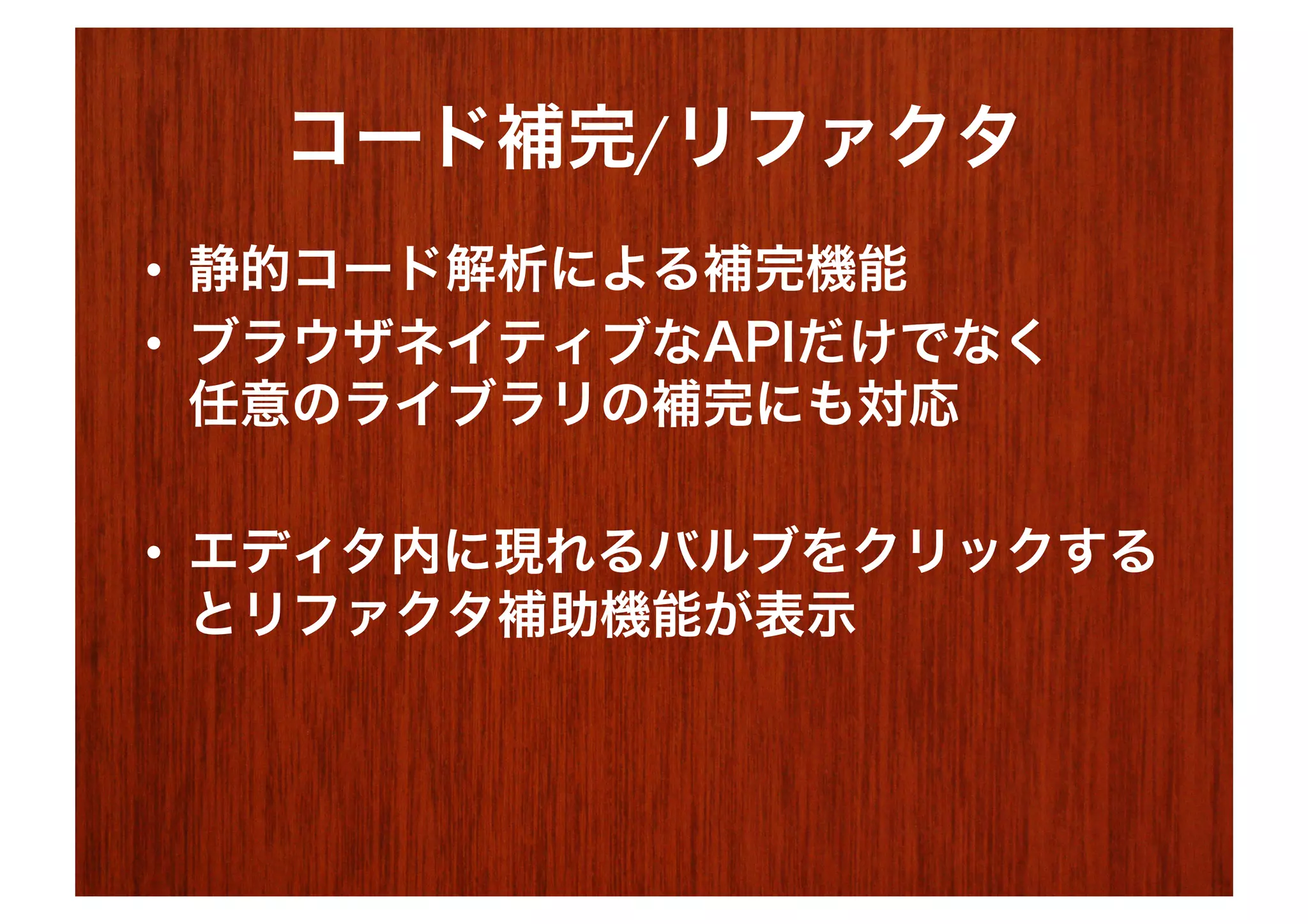 コード補完/リファクタ
•  静的コード解析による補完機能
•  ブラウザネイティブなAPIだけでなく
   任意のライブラリの補完にも対応

•  エディタ内に現れるバルブをクリックする
   とリファクタ補助機能が表示
 