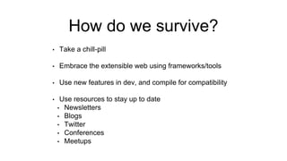 How do we survive?
• Take a chill-pill
• Embrace the extensible web using frameworks/tools
• Use new features in dev, and compile for compatibility
• Use resources to stay up to date
• Newsletters
• Blogs
• Twitter
• Conferences
• Meetups
 