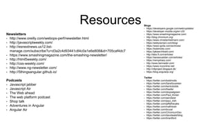 Resources
Newsletters
• http://www.oreilly.com/webops-perf/newsletter.html
• http://javascriptweekly.com/
• http://esnextnews.us12.list-
manage.com/subscribe?u=d3a2c4d93441c84c0a1e6e808&id=705caf4dc7
• https://www.smashingmagazine.com/the-smashing-newsletter/
• http://html5weekly.com/
• http://css-weekly.com/
• http://www.ng-newsletter.com/
• http://5thingsangular.github.io/
Podcasts
• Javascript jabber
• Javascript Air
• The Web ahead
• The web platform podcast
• Shop talk
• Adventures in Angular
• Angular Air
Blogs
• https://developers.google.com/web/updates/
• https://developer.mozilla.org/en-US/
• https://www.smashingmagazine.com/
• http://blog.chromium.org/
• https://www.christianheilmann.com/
• https://addyosmani.com/blog/
• https://www.igvita.com/archives/
• https://toddmotto.com/
• https://jakearchibald.com/
• http://labs.ft.com/articles/
• https://sarasoueidan.com/articles/
• https://remysharp.com/
• http://www.bennadel.com/
• https://www.nczonline.net/
• http://v8project.blogspot.dk/
• https://blog.angularjs.org/
Twitter
• https://twitter.com/toddmotto
• https://twitter.com/SaraSoueidan
• https://twitter.com/kentcdodds
• https://twitter.com/theefer
• https://twitter.com/stopsatgreen
• https://twitter.com/Paul_Kinlan
• https://twitter.com/aerotwist
• https://twitter.com/paul_irish
• https://twitter.com/jaffathecake
• https://twitter.com/mafintosh
• https://twitter.com/brucel
• https://twitter.com/ChromiumDev
• https://twitter.com/davidwalshblog
• https://twitter.com/briantford
 