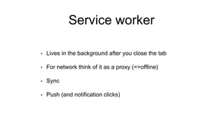 Service worker
• Lives in the background after you close the tab
• For network think of it as a proxy (=>offline)
• Sync
• Push (and notification clicks)
 