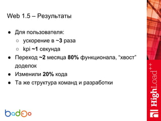 Web 1.5 – Результаты
● Для пользователя:
○ ускорение в ~3 раза
○ kpi ~1 секунда
● Переход ~2 месяца 80% функционала, “хвост”
доделок
● Изменили 20% кода
● Та же структура команд и разработки
 