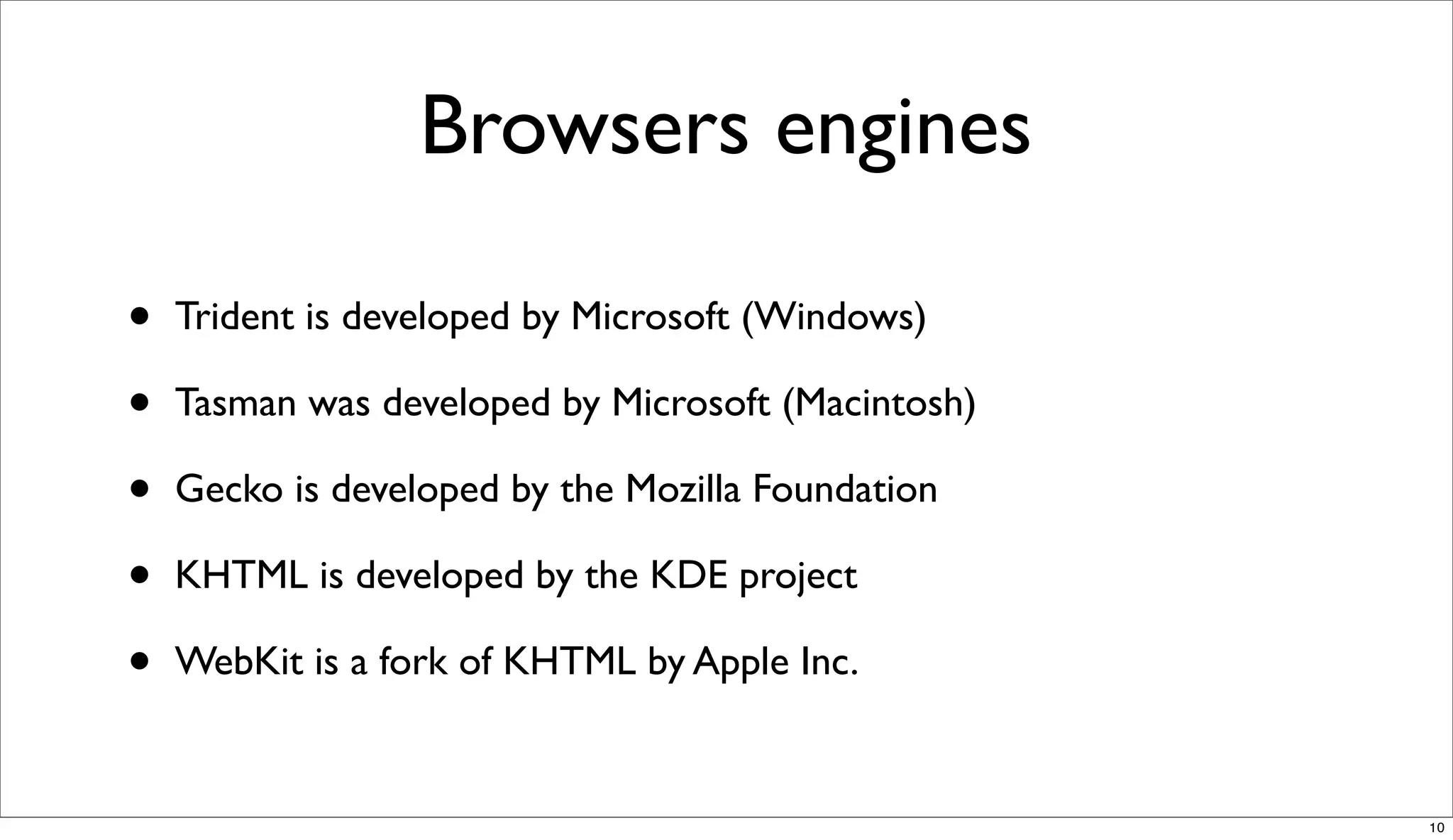 Browsers engines

•   Trident is developed by Microsoft (Windows)

•   Tasman was developed by Microsoft (Macintosh)

•   Gecko is developed by the Mozilla Foundation

•   KHTML is developed by the KDE project

•   WebKit is a fork of KHTML by Apple Inc.


                                                    10
 