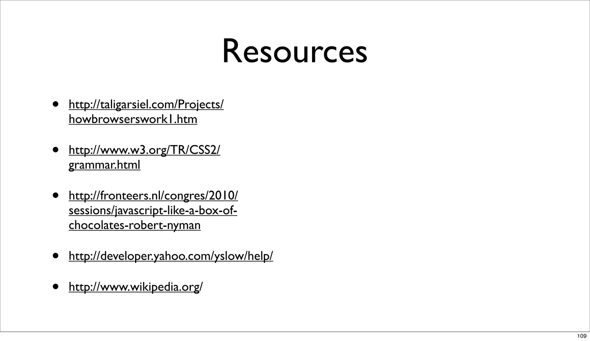 Resources
•   http://taligarsiel.com/Projects/
    howbrowserswork1.htm

•   http://www.w3.org/TR/CSS2/
    grammar.html

•   http://fronteers.nl/congres/2010/
    sessions/javascript-like-a-box-of-
    chocolates-robert-nyman

•   http://developer.yahoo.com/yslow/help/

•   http://www.wikipedia.org/


                                               109
 