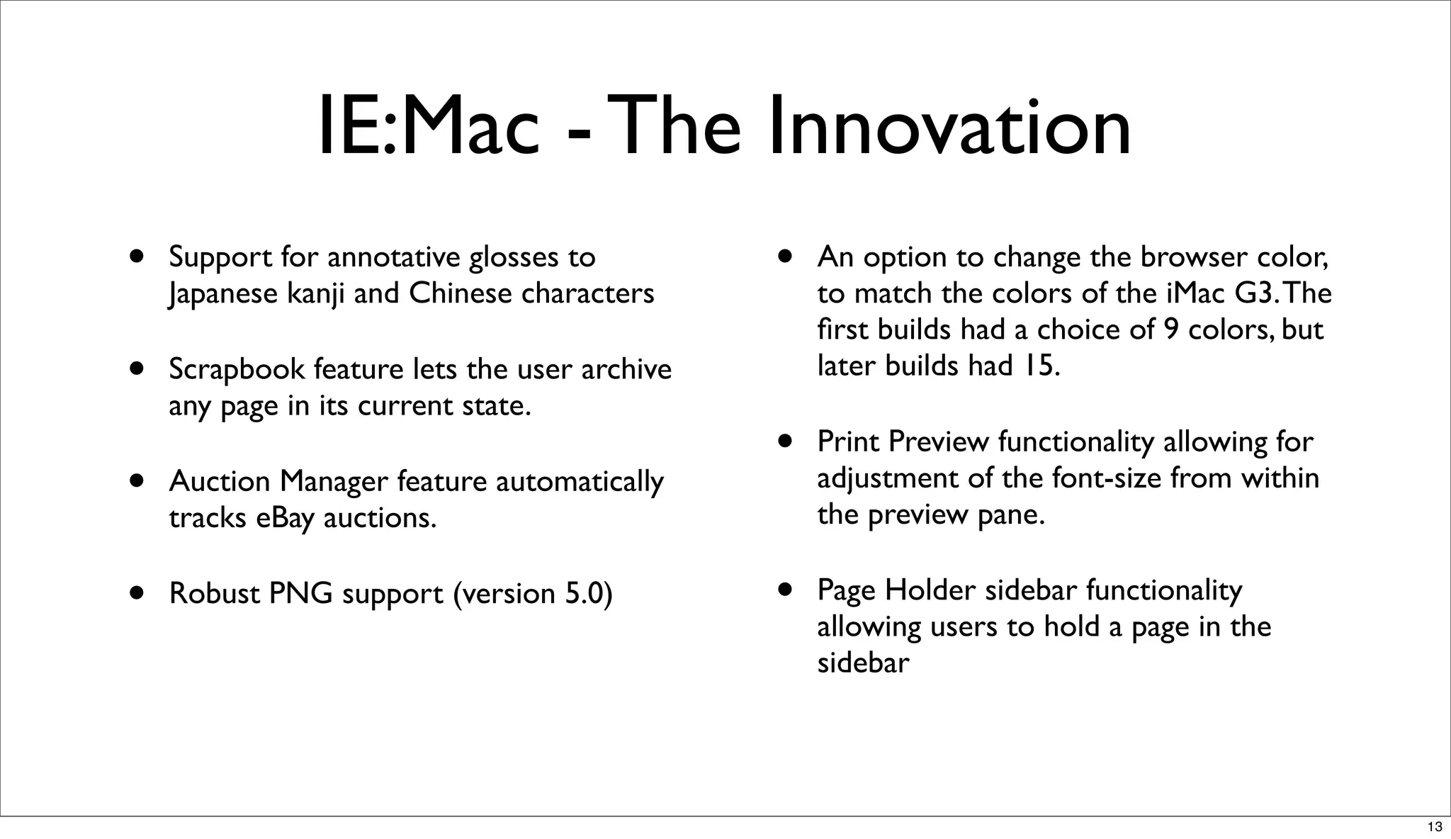 IE:Mac - The Innovation
•   Support for annotative glosses to         •   An option to change the browser color,
    Japanese kanji and Chinese characters         to match the colors of the iMac G3. The
                                                  ﬁrst builds had a choice of 9 colors, but
•   Scrapbook feature lets the user archive       later builds had 15.
    any page in its current state.
                                              •   Print Preview functionality allowing for
•   Auction Manager feature automatically         adjustment of the font-size from within
                                                  the preview pane.
    tracks eBay auctions.

•   Robust PNG support (version 5.0)          •   Page Holder sidebar functionality
                                                  allowing users to hold a page in the
                                                  sidebar




                                                                                              13
 