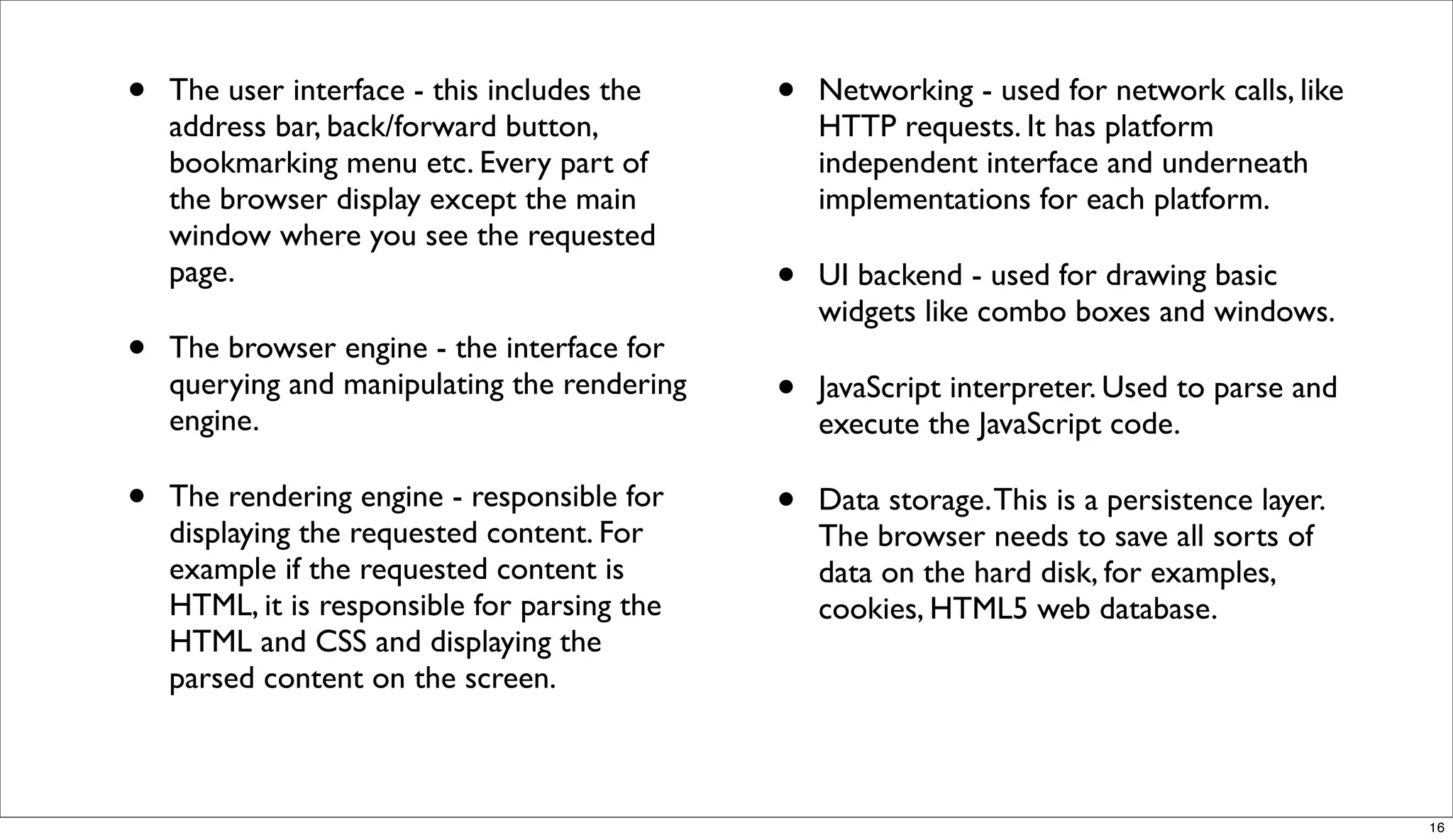 •   The user interface - this includes the    •   Networking - used for network calls, like
    address bar, back/forward button,             HTTP requests. It has platform
    bookmarking menu etc. Every part of           independent interface and underneath
    the browser display except the main           implementations for each platform.
    window where you see the requested
    page.                                     •   UI backend - used for drawing basic
                                                  widgets like combo boxes and windows.
•   The browser engine - the interface for
    querying and manipulating the rendering
    engine.
                                              •   JavaScript interpreter. Used to parse and
                                                  execute the JavaScript code.

•   The rendering engine - responsible for    •   Data storage. This is a persistence layer.
    displaying the requested content. For         The browser needs to save all sorts of
    example if the requested content is           data on the hard disk, for examples,
    HTML, it is responsible for parsing the       cookies, HTML5 web database.
    HTML and CSS and displaying the
    parsed content on the screen.



                                                                                               16
 