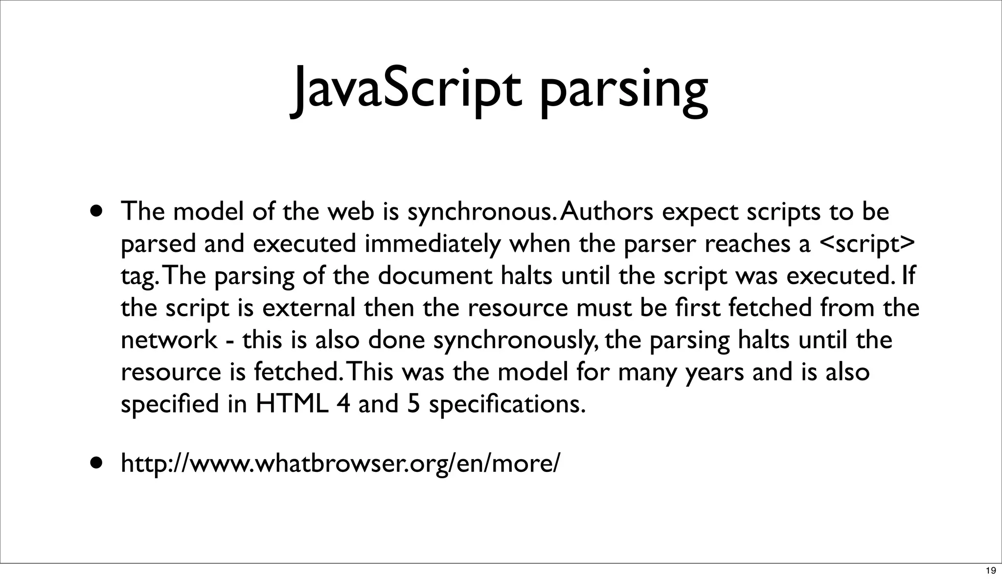 JavaScript parsing

•   The model of the web is synchronous. Authors expect scripts to be
    parsed and executed immediately when the parser reaches a <script>
    tag. The parsing of the document halts until the script was executed. If
    the script is external then the resource must be ﬁrst fetched from the
    network - this is also done synchronously, the parsing halts until the
    resource is fetched. This was the model for many years and is also
    speciﬁed in HTML 4 and 5 speciﬁcations.

•   http://www.whatbrowser.org/en/more/


                                                                               19
 