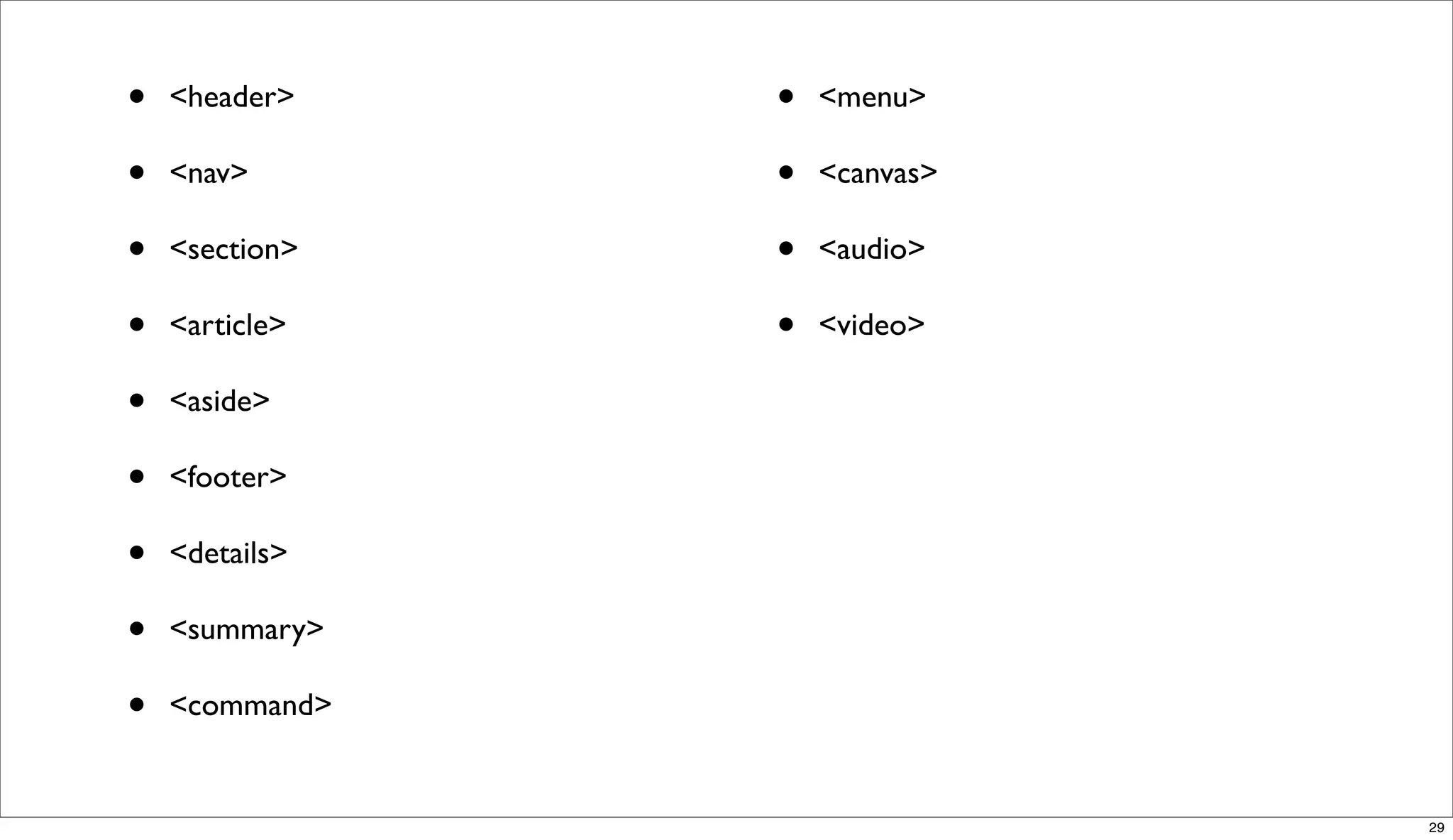 •   <header>    •   <menu>

•   <nav>       •   <canvas>

•   <section>   •   <audio>

•   <article>   •   <video>

•   <aside>

•   <footer>

•   <details>

•   <summary>

•   <command>


                               29
 
