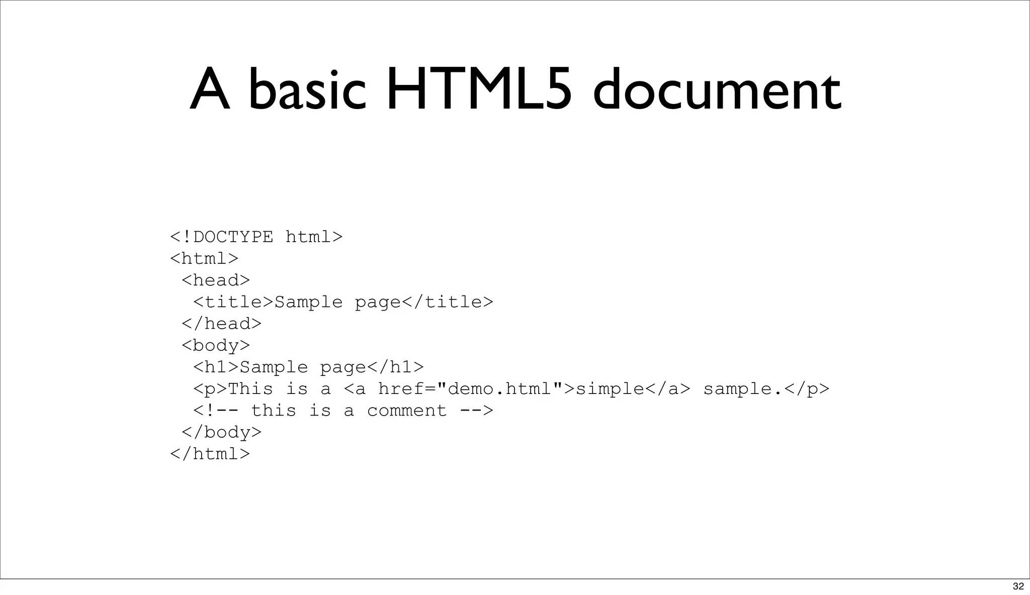 A basic HTML5 document

<!DOCTYPE html>
<html>
 <head>
  <title>Sample page</title>
 </head>
 <body>
  <h1>Sample page</h1>
  <p>This is a <a href="demo.html">simple</a> sample.</p>
  <!-- this is a comment -->
 </body>
</html>




                                                            32
 