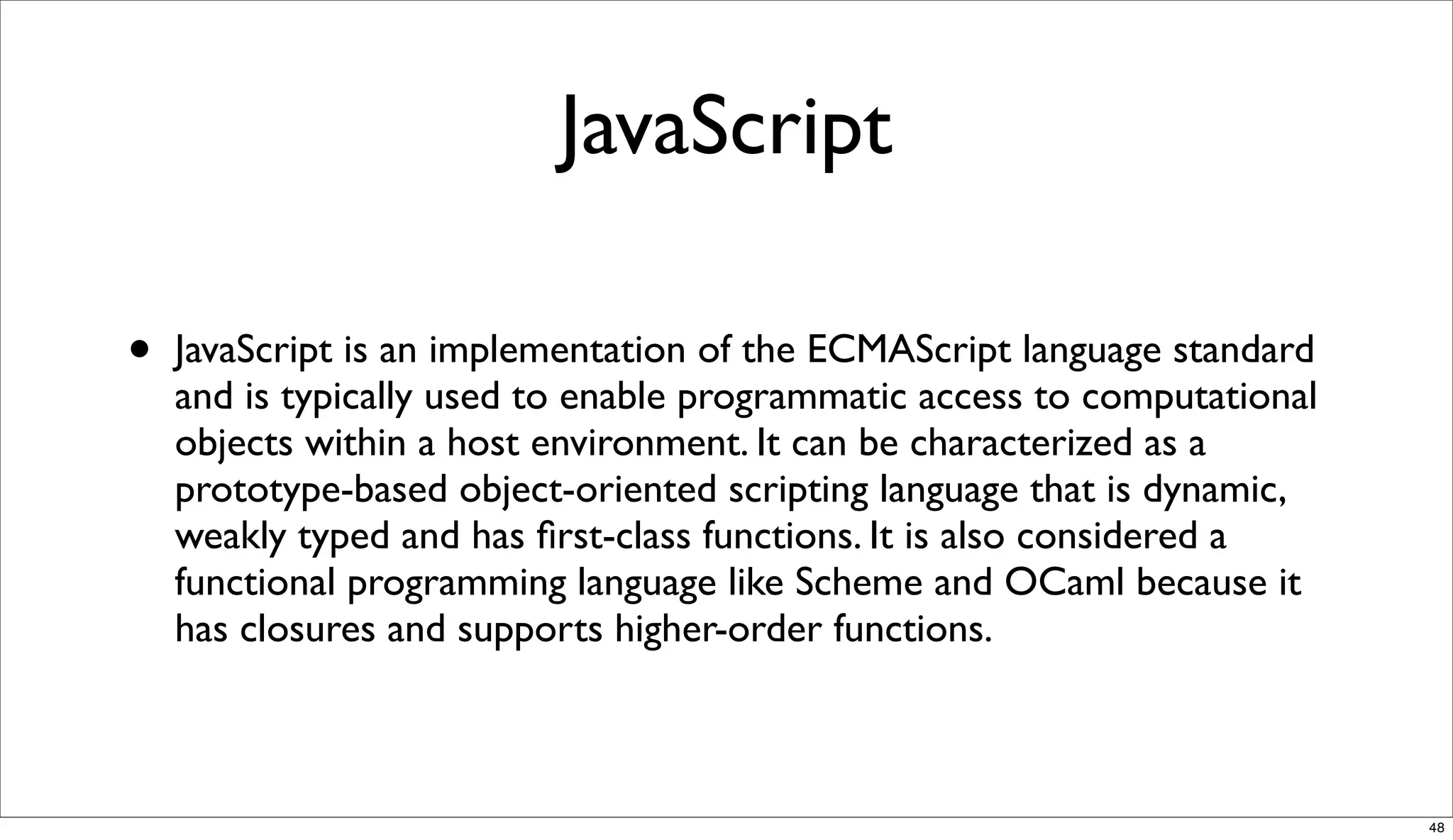 JavaScript

•   JavaScript is an implementation of the ECMAScript language standard
    and is typically used to enable programmatic access to computational
    objects within a host environment. It can be characterized as a
    prototype-based object-oriented scripting language that is dynamic,
    weakly typed and has ﬁrst-class functions. It is also considered a
    functional programming language like Scheme and OCaml because it
    has closures and supports higher-order functions.



                                                                           48
 
