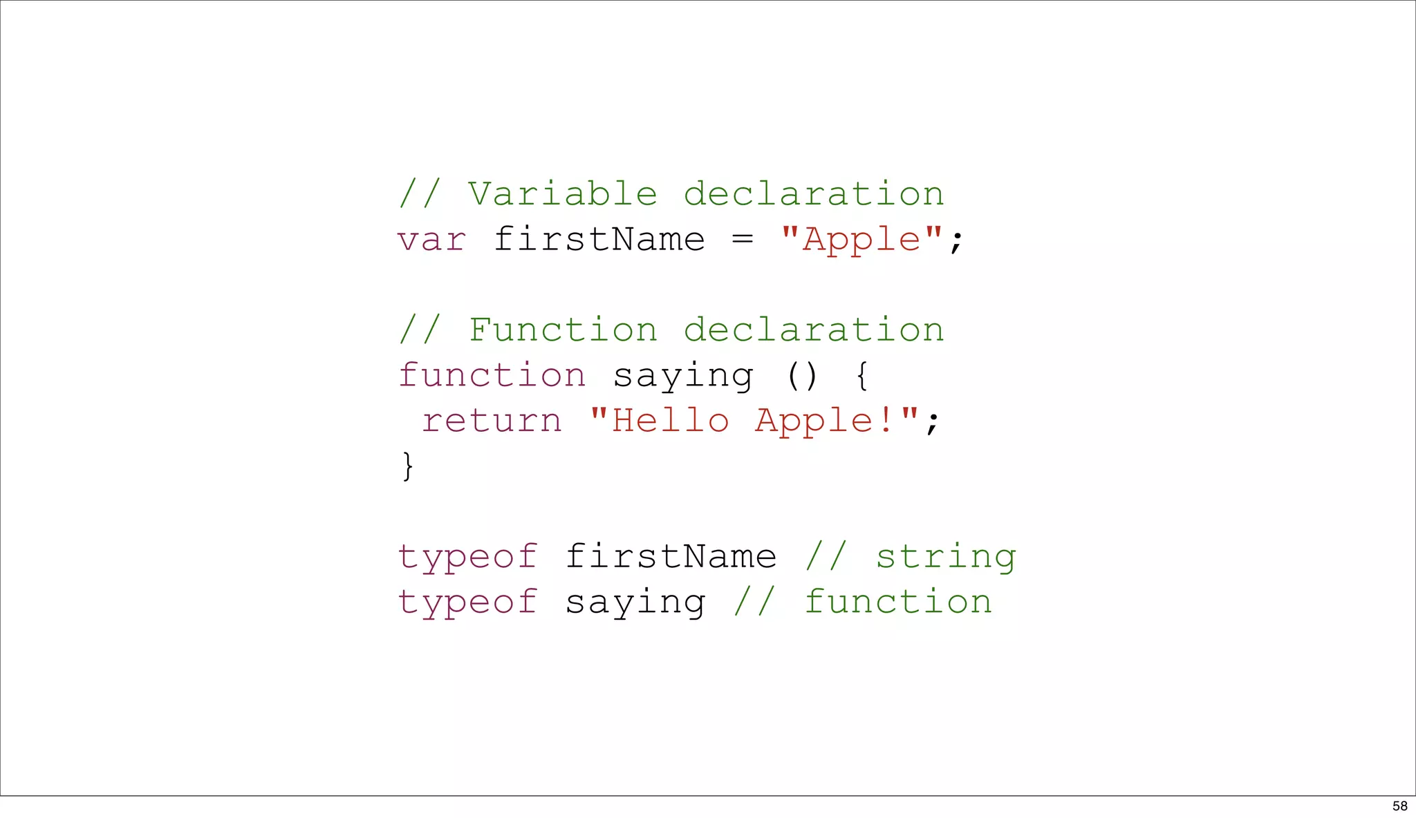 // Variable declaration
var firstName = "Apple";

// Function declaration
function saying () {
  return "Hello Apple!";
}

typeof firstName // string
typeof saying // function



                             58
 