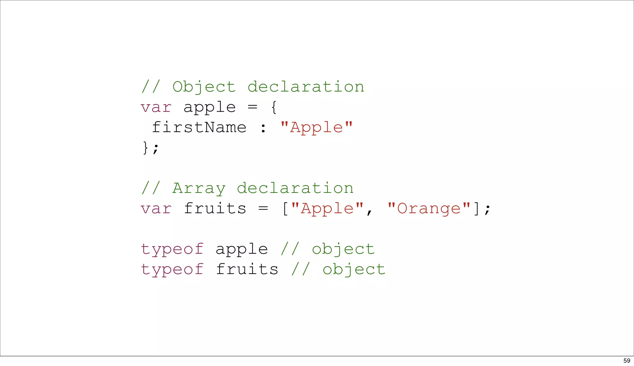 // Object declaration
var apple = {
 firstName : "Apple"
};

// Array declaration
var fruits = ["Apple", "Orange"];

typeof apple // object
typeof fruits // object



                                    59
 