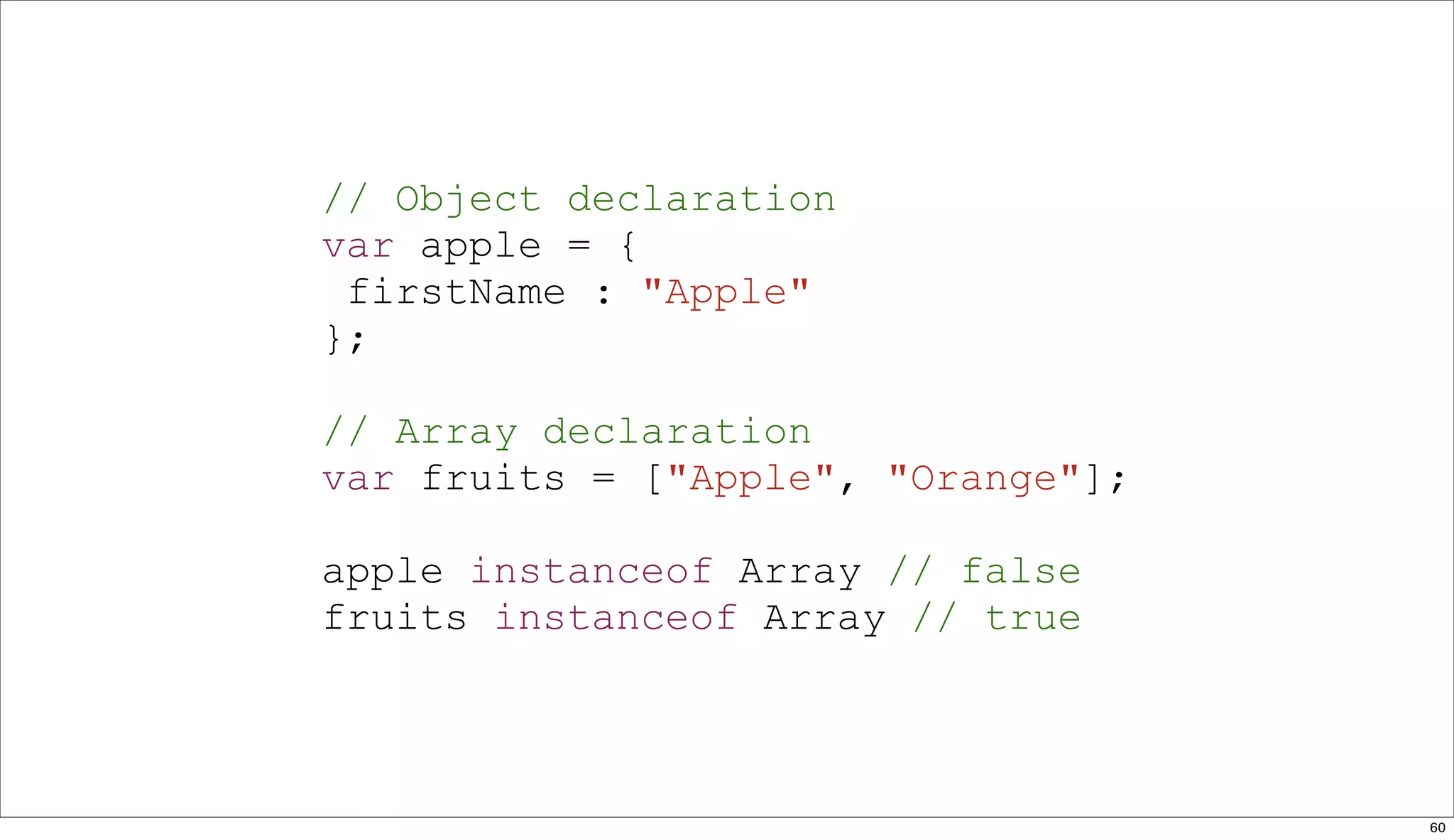 // Object declaration
var apple = {
 firstName : "Apple"
};

// Array declaration
var fruits = ["Apple", "Orange"];

apple instanceof Array // false
fruits instanceof Array // true



                                    60
 