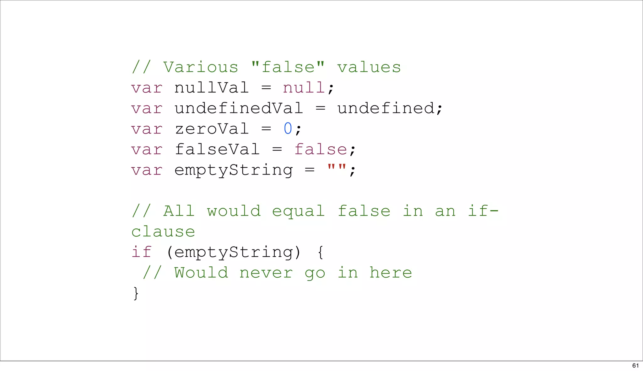 // Various "false" values
var nullVal = null;
var undefinedVal = undefined;
var zeroVal = 0;
var falseVal = false;
var emptyString = "";

// All would equal false in an if-
clause
if (emptyString) {
  // Would never go in here
}


                                     61
 